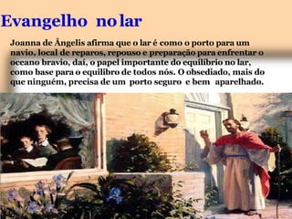 Evangelho nolar
Joanna de Ângelis afirma que o lar é como o porto para um
navio, local de reparos, repouso e preparação para enfrentar o
oceano bravio, daí, o papel importante do equilíbrio no lar,
como base para o equilibro de todos nós. O obsediado, mais do
que ninguém, precisa de um porto seguro e bem aparelhado.
 