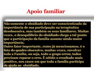 Apoio familiar
Não somente o obsidiado deve ser conscientizado da
importância de sua participação na terapêutica
desobsessiva, mas também os seus familiares. Muitas
vezes, o desequilíbrio do obsidiado chega a tal ponto
que a participação da família assume ainda maior
importância.
Outro fator importante, como já mencionamos, é o
fato do quadro obsessivo, muitas vezes, envolver
toda a Família, ou seja, todo o grupo errou, todos
precisam reparar o erro. É nítido o resultado mais
positivo, nos casos em que toda a família participa
da ajuda ao obsidiado.
 