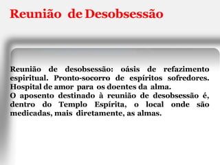 Reunião de Desobsessão
Reunião de desobsessão: oásis de refazimento
espiritual. Pronto-socorro de espíritos sofredores.
Hospital de amor para os doentes da alma.
O aposento destinado à reunião de desobsessão é,
dentro do Templo Espírita, o local onde são
medicadas, mais diretamente, as almas.
 