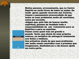 Muitos pensam, erroneamente, que no Centro
Espírita se verão livres de todos os males. De
modo geral, quando recorrem aos Centros,
trazem o pensamento preconcebido de que
todos os seus problemas serão ali resolvidos,
como por encanto.
Julgam que, pelo fato de buscar auxílio
espiritual, passam de imediato toda a
responsabilidade de seu tratamento para os
Espíritos e para os espíritas.
Fazem como quem traz um grande e
pesado fardo, que aluam de seus próprios
ombros, na tentativa de entrega-lo totalmente
aos Guias e médiuns.
Aos primeiros sinais de que seus problemas
não estão sendo resolvidos com a presteza que
imaginavam, desiludem-se e vão buscar ajuda
em outra parte.
 