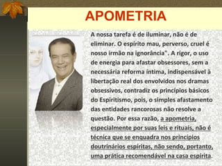 APOMETRIA
A nossa tarefa é de iluminar, não é de
eliminar. O espírito mau, perverso, cruel é
nosso irmão na ignorância". A rigor, o uso
de energia para afastar obsessores, sem a
necessária reforma íntima, indispensável à
libertação real dos envolvidos nos dramas
obsessivos, contradiz os princípios básicos
do Espiritismo, pois, o simples afastamento
das entidades rancorosas não resolve a
questão. Por essa razão, a apometria,
especialmente por suas leis e rituais, não é
técnica que se enquadra nos princípios
doutrinários espíritas, não sendo, portanto,
uma prática recomendável na casa espírita.
 