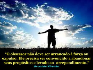 “O obsessor não deve ser arrancado à força ou
expulso. Ele precisa ser convencido a abandonar
seus propósitos e levado ao arrependimento.”
Hermínio Miranda
 