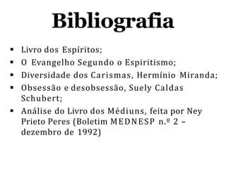 Bibliografia
 Livro dos Espíritos;
 O Evangelho Segundo o Espiritismo;
 Diversidade dos Carismas, Hermínio Miranda;
 Obsessão e desobsessão, Suely Caldas
Schubert;
 Análise do Livro dos Médiuns, feita por Ney
Prieto Peres (Boletim MEDNESP n.º 2 –
dezembro de 1992)
 