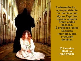 A obsessão é a
ação persistente
ou domínio que
alguns Espíritos
logram adquirir
sobre certas
pessoas.
É praticada pelos
Espíritos
inferiores, que
procuram
dominar.
O livro dos
Médiuns
CAP.23/237
 
