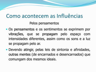 Como acontecem as Influências
Pelos pensamentos
 Os pensamentos e os sentimentos se exprimem por
vibrações, que se propagam pelo espaço com
intensidades diferentes, assim como os sons e a luz
se propagam pelo ar.
 Devendo atingir, pelas leis de sintonia e afinidades,
outras mentes (de encarnados e desencarnados) que
comungam dos mesmos ideais.
 