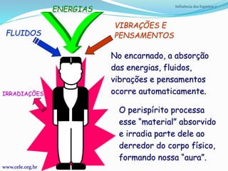 Influência dos Espíritos 7
FLUIDOS
ENERGIAS
VIBRAÇÕES E
PENSAMENTOS
No encarnado, a absorção
das energias, fluidos,
vibrações e pensamentos
ocorre automaticamente.
www.cele.org.br
IRRADIAÇÕES
O perispírito processa
esse “material” absorvido
e irradia parte dele ao
derredor do corpo físico,
formando nossa “aura”.
 