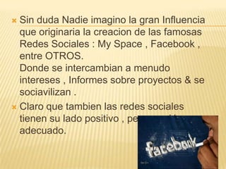  Sin duda Nadie imagino la gran Influencia
  que originaria la creacion de las famosas
  Redes Sociales : My Space , Facebook ,
  entre OTROS.
  Donde se intercambian a menudo
  intereses , Informes sobre proyectos & se
  sociavilizan .
 Claro que tambien las redes sociales
  tienen su lado positivo , pero con Un uso
  adecuado.
 