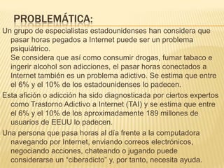 PROBLEMÁTICA:
Un grupo de especialistas estadounidenses han considera que
  pasar horas pegados a Internet puede ser un problema
  psiquiátrico.
  Se considera que así como consumir drogas, fumar tabaco e
  ingerir alcohol son adicciones, el pasar horas conectados a
  Internet también es un problema adictivo. Se estima que entre
  el 6% y el 10% de los estadounidenses lo padecen.
Esta afición o adicción ha sido diagnosticada por ciertos expertos
  como Trastorno Adictivo a Internet (TAI) y se estima que entre
  el 6% y el 10% de los aproximadamente 189 millones de
  usuarios de EEUU lo padecen.
Una persona que pasa horas al día frente a la computadora
  navegando por Internet, enviando correos electrónicos,
  negociando acciones, chateando o jugando puede
  considerarse un “ciberadicto” y, por tanto, necesita ayuda.
 