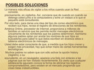 POSIBLES SOLUCIONES
La manera más eficaz de vigilar a los niños cuando usan la Red
   consiste,
precisamente, en vigilarlos. Así, conviene que de cuando en cuando se
   detenga usted junto a la computadora y eche un vistazo a lo que el
   pequeño está consultando.
Por otro lado, para darse una idea del tipo de correo electrónico que
   reciben sus hijos, revise el registro de direcciones de los remitentes.
América Online, proveedor de Internet, proporciona a millones de
   familias un servicio que les permite recibir mensajes electrónicos
   únicamente de los remitentes que los padres determinen. Asimismo
   algunos padres optan por anotar los nombres de sus hijos en
   buscadores para saber lo que éstos escriben en diversos sitios o
   tableros electrónicos de mensajes.
Usted debe estar consciente de que, a medida que los hijos crecen y
   exigen más privacidad, hay que echar mano de ciertas herramientas
   tecnológicas.
Muchos padres no saben que con sólo activar la opción history
   (registro), o su
equivalente, en un navegador, aparece una lista con enlaces a las
   páginas que se han visitado recientemente. Es cierto que cualquier
   adolescente aguzado conoce la forma de eliminar los registros
   comprometedores, pero existen en el mercado programas que
   crean listas indestructibles.
 