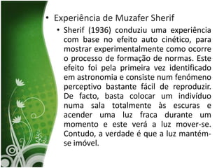 • Experiência de Muzafer Sherif
  • Sherif (1936) conduziu uma experiência
    com base no efeito auto cinético, para
    mostrar experimentalmente como ocorre
    o processo de formação de normas. Este
    efeito foi pela primeira vez identificado
    em astronomia e consiste num fenómeno
    perceptivo bastante fácil de reproduzir.
    De facto, basta colocar um indivíduo
    numa sala totalmente às escuras e
    acender uma luz fraca durante um
    momento e este verá a luz mover-se.
    Contudo, a verdade é que a luz mantém-
    se imóvel.
 