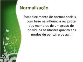 Normalização
 Estabelecimento de normas sociais
   com base na influência recíproca
     dos membros de um grupo de
   indivíduos hesitantes quanto aos
      modos de pensar e de agir.
 