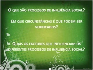 O QUE SÃO PROCESSOS DE INFLUÊNCIA SOCIAL?

 EM QUE CIRCUNSTÂNCIAS É QUE PODEM SER
             VERIFICADOS?



  QUAIS OS FACTORES QUE INFLUENCIAM OS
DIFERENTES PROCESSOS DE INFLUÊNCIA SOCIAL?
 