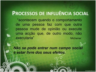 PROCESSOS DE INFLUÊNCIA SOCIAL
  “acontecem quando o comportamento
 de uma pessoa faz com que outra
 pessoa mude de opinião ou execute
 uma acção que, de outro modo, não
 executaria”                 Michener


Não se pode entrar num campo social
e estar livre dos seus efeitos.
 