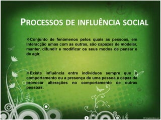 PROCESSOS DE INFLUÊNCIA SOCIAL
 Conjunto de fenómenos pelos quais as pessoas, em
 interacção umas com as outras, são capazes de modelar,
 manter, difundir e modificar os seus modos de pensar e
 de agir.



 Existe influência entre indivíduos sempre que o
 comportamento ou a presença de uma pessoa é capaz de
 provocar alterações no comportamento de outras
 pessoas.
 