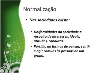 Normalização
• Nas sociedades existe:

  • Uniformidades na sociedade a
    respeito de interesses, ideais,
    atitudes, condutas.
  • Partilha de formas de pensar, sentir
    e agir comuns às pessoas de um
    grupo.
 