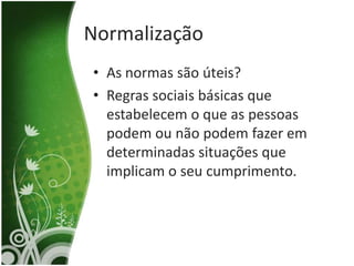 Normalização
• As normas são úteis?
• Regras sociais básicas que
  estabelecem o que as pessoas
  podem ou não podem fazer em
  determinadas situações que
  implicam o seu cumprimento.
 