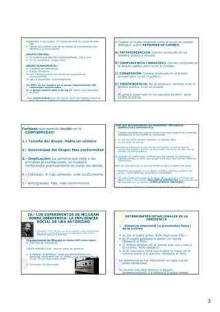 3
Presentaba a los sujetos 18 comparaciones de rectas de este
tipo.
• Tenían que indicar cuál de las rectas de comparación era
idéntica a la recta patrón.
GRUPO CONTROL:
• 37 sujetos que decidían individualmente, uno a uno.
• 35 no cometieron ningún error.
GRUPO EXPERIMENTAL:
• 7 sujetos en cada grupo.
• 6 eran cómplices.
En seis comparaciones los cómplices respondieron
correctamente.
En las 12 siguientes, incorrectamente.
Un 40% de los sujetos en el grupo experimental, dió
respuestas equivocadas.
En el grupo control sólo 2 de los 37 dieron una respuesta
errónea.
Esta conformidad puso de relieve cómo los sujetos cedían al
error de grupo, dando la misma respuesta que éste -->
Impacto en el sujeto de una mayoría equivocada pero
• Cuando el sujeto responde como el grupo se pueden
distinguir cuatro PATRONES DE CAMBIO:
A) INTERIORIZACION: Cambio producido en los
ámbitos público y privado.
B) COMPLACENCIA (INDUCIDA): Cambio producido en
el ámbito público pero no en el privado.
C) CONVERSIÓN: Cambio producido en el ámbito
privado pero no en el público.
D) INDEPENDENCIA: No se producen cambios ni en el
ámbito público, ni en el privado.
El cambio observado en los estudios de Asch, sería
COMPLACENCIA
Factores que parecen incidir en la
CONFORMIDAD:
1.- Tamaño del Grupo: Hasta un número
2.- Unanimidad del Grupo: Mas conformidad
3.- Implicación: La persona que cede a las
primeras presentaciones, se muestra
conformista practicamente en todas las demás.
4.- Cohesión. A más cohesión, mas conformismo
5.- Ambigüedad. Más, mas conformismo
¿POR QUÉ SE CONFORMAN LAS PERSONAS?. INFLUENCIA
NORMATIVA E INFORMATIVA:
Cuando manifestamos nuestros juicios sobre algún aspecto de la realidad
nos basamos en dos fuentes de información:
• Lo que nos dicen nuestros sentidos y la realidad física.
• Lo que dicen los demás.
Aprendemos a apreciar el valor de las dos fuentes, ya que en distinta
situaciones nuestros juicios y la información que otros nos dan, nos ha
servido, ha sido adaptativo.
La situación de conformidad, enfrenta esas dos fuentes de información y
plantea conflicto, al tener que escoger entre ellas (dos fuentes fiables de
información).
Pero hay otra razón por la que una persona ceda a la presión del grupo:
• Mostrarse de acuerdo con los demás, conlleva refuerzos positivos del
grupo, y evita sentirnos rechazados o marginados.
• La conformidad provocada por el deseo de ser querido o por evitar ser
despreciado o ridiculizado: INFLUENCIA NORMATIVA (preocupación por
ser aceptado por los demás) (COMPLACENCIA INDUCIDA).
• Si la persona confía en la información de los demás, es posible que
también modifique su opinión: INTERIORIZACIÓN.
IV.IV.-- LOS EXPERIMENTOS DE MILGRAMLOS EXPERIMENTOS DE MILGRAM
SOBRE OBEDIENCIA: LA INFLUENCIASOBRE OBEDIENCIA: LA INFLUENCIA
SOCIAL DE UNA AUTORIDADSOCIAL DE UNA AUTORIDAD
• MILGRAM (1974) ha sido uno de los autores, cuyas experimentos
han tenido un gran efecto sobre la investigación acerca de la
influencia social de la autoridad.
El experimento de Milgram se desarrolló como sigue:
• Contrato de voluntarios
TAREA APRENDIZAJE: Asociar pares de palabras
• Si fallaba, "el profesor" tenía que administrarle una
descarga. Empezaba con 15 voltios, e iba aumentando de
15 en 15 con cada nuevo error.
• Generador de descargas:
DETERMINATES SITUACIONALES DE LADETERMINATES SITUACIONALES DE LA
OBEDIENCIAOBEDIENCIA
1.- Distancia emocional (o proximidad física)
de la víctima:
• a) Oía al sujeto gritar: 62% llegó a los 450 v.
• b) El sujeto golpeaba la pared con fuerza:
Obedeció el 50%.
• c) Ambos estaban en la misma sala, oía y veía a
la víctima: 40% obedeció.
• d) El voluntario tenía que sujetar la mano de la
víctima sobre una plancha: obedeció el 30%.
La obediencia se fue reduciendo en cada una de
estas situaciones.
Es mucho más fácil destruir a alguien
despersonalizado o a distancia (cuesta menos
hacerle daño).
 