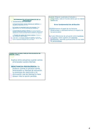 4
DETERMINATES SITUACIONALES DE LADETERMINATES SITUACIONALES DE LA
OBEDIENCIAOBEDIENCIA
2.- Características de la autoridad:
a) Experimentador dando órdenes por teléfono: La
obediencia descendió un 21%.
b) Cuando la autoridad viola una promesa. Sólo
disminuyó en un 10% el porcentaje de obediencia.
c) Autoridad de estatus inferior: El experimentador,
recibía una llamada y decía que tenía que irse. Sólo el 20%
obedecieron a esa autoridad inferior (el 80% se negaron).
d) Presión de sujetos del mismo estatus: Profesor y
dos cómplices más el sujeto:
• A los 150 v., el primer cómplice se negaba a continuar.
• A los 210 v., se negaba también el segundo. Sólo el 10%
fueron obedientes después de ocurrir ésto.
Cuando Milgram explicaba el estudio y
preguntaba, todo el mundo decía que no habría
obedecido.
Error fundamental de atribución
(Subestimamos el papel de los factores
situacionales y sobreestimamos el impacto de
los personales)
No hubo diferencias de actuación entre hombres
y mujeres, entre sujetos con distintas
profesiones, distintas puntuaciones en los tests
de personalidad.
TEORTEORÍÍA DE LA REACTANCIA PSICOLA DE LA REACTANCIA PSICOLÓÓGICA DEGICA DE
BREHM (1981).BREHM (1981).
Explica cómo actuamos cuando vemos
amenazada nuestra libertad.
REACTANCIA PSICOLÓGICA: Se
produce cuando la persona siente
amenazada su libertad de actuación.
La amenaza de restricción o la
eliminación real de libertad le hace
desear más la opción perdida.
 