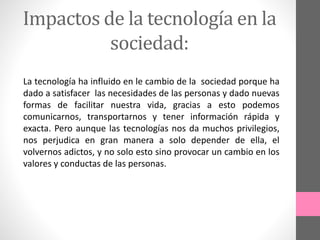 Impactos de la tecnología en la
sociedad:
La tecnología ha influido en le cambio de la sociedad porque ha
dado a satisfacer las necesidades de las personas y dado nuevas
formas de facilitar nuestra vida, gracias a esto podemos
comunicarnos, transportarnos y tener información rápida y
exacta. Pero aunque las tecnologías nos da muchos privilegios,
nos perjudica en gran manera a solo depender de ella, el
volvernos adictos, y no solo esto sino provocar un cambio en los
valores y conductas de las personas.
 
