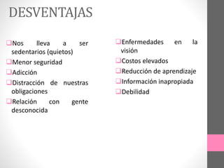 DESVENTAJAS
Nos lleva a ser
sedentarios (quietos)
Menor seguridad
Adicción
Distracción de nuestras
obligaciones
Relación con gente
desconocida
Enfermedades en la
visión
Costos elevados
Reducción de aprendizaje
Información inapropiada
Debilidad
 