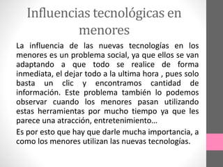 Influencias tecnológicas en
menores
La influencia de las nuevas tecnologías en los
menores es un problema social, ya que ellos se van
adaptando a que todo se realice de forma
inmediata, el dejar todo a la ultima hora , pues solo
basta un clic y encontramos cantidad de
información. Este problema también lo podemos
observar cuando los menores pasan utilizando
estas herramientas por mucho tiempo ya que les
parece una atracción, entretenimiento…
Es por esto que hay que darle mucha importancia, a
como los menores utilizan las nuevas tecnologías.
 
