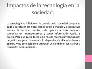 Impactos de la tecnología en la
sociedad:
La tecnología ha influido en le cambio de la sociedad porque ha
dado a satisfacer las necesidades de las personas y dado nuevas
formas de facilitar nuestra vida, gracias a esto podemos
comunicarnos, transportarnos y tener información rápida y
exacta. Pero aunque la tecnología nos da muchos privilegios, nos
perjudica en gran manera a solo depender de ella, el volvernos
adictos, y no solo esto sino provocar un cambio en los valores y
conductas de las personas.
 