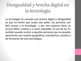 Desigualdad y brecha digital en
la tecnología
La tecnología ha causado una brecha digital y desigualdad
ya que ha hecho que surjan dos polos: las personas con
fácil acceso a la tecnología y por otro quienes tiene un
acceso difícil, costoso y a veces imposible, el uso de las Tic
también pueden excluir a aquellas personas que no pueden
aprovechar, por razones geográficas, económicas, sociales o
de formación de esas tecnologías.
 