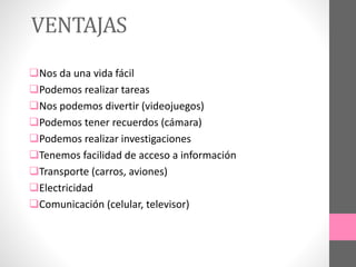 VENTAJAS
Nos da una vida fácil
Podemos realizar tareas
Nos podemos divertir (videojuegos)
Podemos tener recuerdos (cámara)
Podemos realizar investigaciones
Tenemos facilidad de acceso a información
Transporte (carros, aviones)
Electricidad
Comunicación (celular, televisor)
 