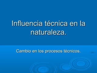 Influencia técnica en laInfluencia técnica en la
naturaleza.naturaleza.
Cambio en los procesos técnicos.Cambio en los procesos técnicos.
 