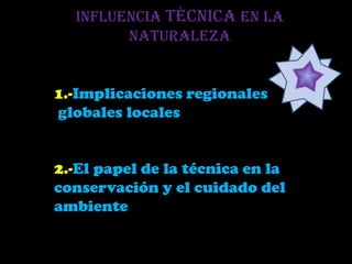 Influencia técnica en la
        naturaleza


1.-Implicaciones regionales
globales locales


2.-El papel de la técnica en la
conservación y el cuidado del
ambiente
 