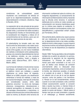 17
Revista Cúpula 2016; 30 (2): 11-25
condiciones de vulnerabilidad social,
resultando una combinación de efectos en
quien la ve: dependencia/adicción, escalada,
desensibilización e imitación. (Gutiérrez, Vega
& Rendón, 2013)
La exposición de la vida privada de las perso-
nasescadavezmáscomún,ylosjóvenesnose
quedan atrás, y convierten las redes sociales y
los dispositivos móviles en herramientas para
la socialización de imágenes y videos sin el
consentimientos de los demás y pero aun sin
medir las repercusiones de ese acto.
El cyberbullying ha tomado cada vez más
fuerza entre los aficionados a las redes socia-
les, es junto a otras formas tradicionales de
acoso entre iguales, es una nueva modalidad
de maltrato e intimidación entre adolescentes,
gracias a la creciente disponibilidad de internet
y de teléfonos móviles, es una conducta
intencionada, repetitiva, hostil y dirigida a
causar daño (García-Pérez, 2011; Keith y
Martin, 2005).
Las formas de maltratar a través de las nuevas
tecnologías (principalmente, con internet y
el teléfono móvil) son múltiples y pueden
clasificarse en varios tipos. Al respecto,
Willard en el 2006, propone una clasificación
refriéndose a formas de maltrato, a traes de
las nuevas tecnologías, este tipo de conductas
son consideradas acosos, entre ellas
podemos encontrar: “a) envío de mensajes
ofensivos, increpaciones, ridiculizaciones o
material pornográfico no deseado; b) envío
de mensajes amenazantes y coacciones; c)
difusión entre terceros de rumores difamatorios
sobre la víctima; d) difusión entre terceros de
información confidencial sobre la víctima o de
imágenes degradantes; e) sonsacamiento de
informaciónconfidencialdelavíctima,haciendo
que la difunda entre terceros; f) exclusión
deliberada de la víctima en redes sociales; g)
comunicación con terceros haciéndose pasar
por la víctima para dejarla en evidencia; h)
discusión airada en conversadores online, con
descalificativos y agresividad verbal” (citado
por Fernández, 2013).
Otraseñaldealerta,debidoalas repercusiones
del uso inadecuado de nuevas tecnologías
es, la dependencia tanto a las redes sociales,
telefonía móvil y video juegos. La gran mayoría
de jóvenes invierte una cantidad significativa de
su tiempo al uso de dispositivos y/o espacios
cibernéticos.
Desde 1998, Young apuntaba a las principales
señales de un patrón de adicción no química,
observando la aparición de los siguientes
indicadores: “a. Privarse de sueño (<5
horas) para estar conectado a la red, a la
que se dedica unos tiempos de conexión
anormalmente altos. b. Descuidar otras
actividades importantes, como el contacto con
la familia, las relaciones sociales, el estudio
o el cuidado de la salud. c. Recibir quejas
en relación con el uso de la red de alguien
cercano, como los padres o los hermanos.
d. Pensar en la red constantemente, incluso
cuando no se está conectado a ella y sentirse
irritado excesivamente cuando la conexión
falla o resulta muy lenta. e. Intentar limitar el
tiempo de conexión, pero sin conseguirlo, y
perder la noción del tiempo. f. Mentir sobre el
tiempo real que se está conectado o jugando
a un videojuego. g. Aislarse socialmente,
 
