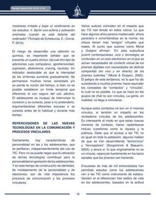 18
Revista Cúpula 2016; 30 (2): 11-25
mostrarse irritable y bajar el rendimiento en
los estudios. h. Sentir una euforia y activación
anómalas cuando se está delante del
ordenador” (Tomado de Echeburúa, E.; Corral,
P. 2010).
El riesgo de desarrollar una adicción no
química, es importante señalar que se
presenta un cuadro clínico, tal cual otro tipo de
adicciones (uso compulsivo, aprehensividad,
supresión, abstinencia, craving, recaída). Un
indicador destacable es que la intensidad
de los síntomas aumenta gradualmente. Se
permanece muchas horas conectado y/o
se pierde la noción del tiempo, si bien no es
posible establecer un límite temporal que
diferencie el uso seguro del uso adictivo.
El adolescente es incapaz de interrumpir la
conexión y se conecta, pese a no pretenderlo,
argumentándose diferentes excusas o se
conecta antes de lo habitual y durante más
tiempo.
REPERCUSIONES DE LAS NUEVAS
TECNOLOGÍAS EN LA COMUNICACIÓN Y
PROCESOS VINCULARES
Ciertamente, hay características de
personalidad en las y los adolescentes, que
se perfilaran, independientemente del uso de
TIC. Pero no se puede negar que la utilización
de dichas tecnologías contribuye para la
personalidadengestacióndelosadolescentes.
Y en este tiempo de construcción de identidad,
de modelamiento de la personalidad y de
elecciones; son de vital importancia los
procesos de comunicación y los procesos
vinculares.
Varios autores coinciden en el impacto que
las TIC han tenido en estos rubros. Lo que
hace algunos años parecía inadecuado, ahora
pareciera ir convirtiéndose en la norma: los
chicos tienen más “amigos” virtuales que
reales. Al punto que autores como Moral
y Ovejero afirman: “En esta subcultura
juvenil contemporánea, ocio y tecnología se
confunden en un ocio electrónico en el que se
aúnan necesidades de contacto virtual de los
jóvenes digitales con necesidades de disfrute
compartido (en vivo y en directo) de los
jóvenes ludentes.” (Moral & Ovejero, 2005).
El peligro de esta tendencia, es lo que ha ido
sucediendo a muchos jóvenes: hacer equivaler
los conceptos de “contactos” y “vínculos”,
lo cual no es posible. Lo que se hace en los
grupos de chat no son vínculos, La gente, en
realidad, no llega a vincularse.
Aunque estos contactos no son en sí mismos
vínculos, sí tendrán un impacto en los
verdaderos vínculos de los adolescentes.
Es interesante el modo en que estas nuevas
maneras de contacto, hacen replantearse
incluso cuestiones como la riqueza y la
pobreza. Dado que el acceso a las TIC no
es igual en toda la población, algunos hablan
de que se irán desarrollando “tecnorricos”
y “tecnopobres” (Borgaminck & Baquerin,
2003); y ahora sí: lo que originalmente no es
un vínculo, repercute fuertemente en los lazos
sociales que los jóvenes van haciendo.
Encuestas de más de mil entrevistados han
permitido estudiar cómo los adolescentes
ven a las TIC como instrumento de estatus.
Vanden et al diferencian tres estilos de vida
en los adolescentes, basados en la actitud
 