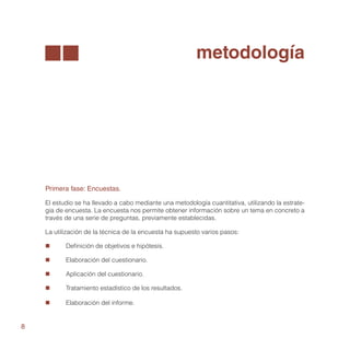 metodología




    Primera fase: Encuestas.

    El estudio se ha llevado a cabo mediante una metodología cuantitativa, utilizando la estrate-
    gia de encuesta. La encuesta nos permite obtener información sobre un tema en concreto a
    través de una serie de preguntas, previamente establecidas.

    La utilización de la técnica de la encuesta ha supuesto varios pasos:

    „„     Definición de objetivos e hipótesis.

    „„     Elaboración del cuestionario.

    „„     Aplicación del cuestionario.

    „„     Tratamiento estadístico de los resultados.

    „„     Elaboración del informe.


8
 