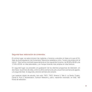 Segunda fase: elaboración de contenidos.

En primer lugar, se seleccionaron las cadenas y horarios a estudiar en base a lo que el Có-
digo de Autorregulación de Contenidos Televisivos establece como “horario de protección al
menor”. Nos hemos centrado especialmente en los siguientes horarios: de 08:00 a 09:00 y de
17:00 a 20:00, en días laborables, y en franjas horarias más amplias en días festivos.

En segundo lugar, se procedió a la grabación de los distintos programas de televisión, en
dos fases: la primera de ellas, entre la última semana de julio y la primera semana de agosto,
y la segunda fase, la segunda y tercera semana de octubre.

Las cadenas objeto de estudio, han sido: TVE1, TVE2, Antena 3, Tele 5, La Sexta, Cuatro,
Canal 9, Punt 2, Nickelodeon, Cartoon Network y Jetrix, habiendo visionado, en total, 160
horas de televisión.


                                                                                                 9
 