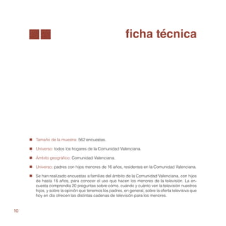 ficha técnica




     „„ Tamaño de la muestra: 562 encuestas.

     „„ Universo: todos los hogares de la Comunidad Valenciana.

     „„ Ámbito geográfico: Comunidad Valenciana.

     „„ Universo: padres con hijos menores de 16 años, residentes en la Comunidad Valenciana.

     „„ Se han realizado encuestas a familias del ámbito de la Comunidad Valenciana, con hijos
        de hasta 16 años, para conocer el uso que hacen los menores de la televisión. La en-
        cuesta comprendía 20 preguntas sobre cómo, cuándo y cuánto ven la televisión nuestros
        hijos, y sobre la opinión que tenemos los padres, en general, sobre la oferta televisiva que
        hoy en día ofrecen las distintas cadenas de televisión para los menores.


10
 