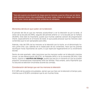 Todo esto supone una situación de riesgo para los menores, pues los niños que ven dema-
 siada televisión tienen más posibilidades de sacar malas notas en el colegio, leer menos
 libros, hacer menos ejercicio o tener problemas de sobrepeso.




Momentos del día en que suelen ver la televisión

El periodo del día en que los menores acostumbran a ver la televisión es por la tarde, al
volver de la escuela (52,49%), seguido del periodo anterior a ir a la escuela por la mañana
(45,60%). Este dato es importante, puesto que muchas cadenas carecen de programación
infantil, especialmente en el horario de tarde, lo que puede provocar que los menores vean
contenidos que no son apropiados para ellos.

Además, más del 20% de los menores ve la televisión por la noche, en el denominado ho-
rario prime time, que, además de lo inadecuado de los contenidos, hace que los jóvenes
sacrifiquen horas importantes de sueño, lo que repercute negativamente en su rendimiento
escolar.

Dentro de este apartado, cabe mencionar que los menores suelen ver la televisión mientras
comen, ya sea desayunando (49,37%), al mediodía (40%) o en la merienda (26,24%). Este
hecho, supone un sacrificio del diálogo, puesto que ese es un momento en que se pueden
proponer conversaciones importantes entre las familias. Para evitarlo, sería importante que
no estuviera la televisión encendida durante las comidas.

Consideración del tiempo que ven los menores la televisión

El 51,68% de los padres encuestados, opinan que sus hijos ven la televisión el tiempo justo,
mientras que el 33,56% consideran que la ven muchas horas.




                                                                                               13
 
