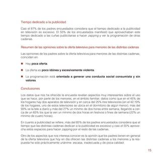 Tiempo dedicado a la publicidad

Casi el 87% de los padres encuestados considera que el tiempo dedicado a la publicidad
en televisión es excesivo. El 55% de los encuestados manifestó que aprovechaban este
tiempo dedicado a las cuñas publicitarias a hacer zapping y ver la programación de otras
cadenas.

Resumen de las opiniones sobre la oferta televisiva para menores de las distintas cadenas

Las opiniones de los padres sobre la oferta televisiva para menores de las distintas cadenas,
coinciden en:

„„ Hay poca oferta.

„„ La oferta es poco idónea y excesivamente violenta.

„„ La programación está orientada a generar una conducta social consumista y sin
   valores.

Conclusiones

Los datos que nos ha ofrecido la encuesta revelan aspectos muy interesantes sobre el uso
que se hace, por parte de los menores, en el ámbito familiar; datos como que en el 45% de
los hogares hay dos aparatos de televisión y en cerca del 25% tres televisores (en el 42,19%
de los hogares, uno de estos televisores se ubica en el dormitorio de algún menor), más del
93% ve la tele a diario y más del 27% un mínimo de dos horas entre semana, llegando a cer-
ca de un 65% los que la ven un mínimo de dos horas en festivos o fines de semana (22% un
mínimo de cuatro horas).

En cuanto a publicidad se refiere, más del 85% de los padres encuestados considera que el
tiempo que las distintas cadenas dedican a la publicidad es excesivo y casi el 55% aprove-
cha estos espacios para hacer zapping por el resto de las cadenas.

Otro de los aspectos que nos interesa conocer es la opinión que los padres tienen en general
de la oferta televisiva que hoy en día ofrecen las distintas cadenas a los menores y la res-
puesta ha sido prácticamente unánime: escasa, inadecuada y de poca calidad.

                                                                                                15
 