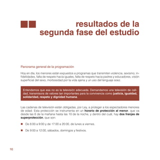 resultados de la
                    segunda fase del estudio


     Panorama general de la programación

     Hoy en día, los menores están expuestos a programas que transmiten violencia, sexismo, in-
     fidelidades, falta de respeto hacia iguales, falta de respeto hacia padres y educadores, visión
     superficial del sexo, morbosidad por la vida ajena y un uso del lenguaje soez.


      Entendemos que esa no es la televisión adecuada. Demandamos una televisión de cali-
      dad, transmisora de valores tan importantes para la convivencia como justicia, igualdad,
      solidaridad, respeto y dignidad humana.


     Las cadenas de televisión están obligadas, por Ley, a proteger a los espectadores menores
     de edad. Esta protección se instrumenta en un horario de protección al menor, que va
     desde las 6 de la mañana hasta las 10 de la noche, y dentro del cuál, hay dos franjas de
     superprotección, que son:

     „„ De 8:00 a 9:00 y de 17:00 a 20:00, de lunes a viernes.

     „„ De 9:00 a 12:00, sábados, domingos y festivos.




16
 