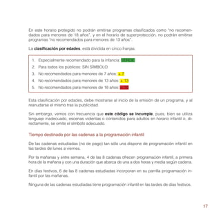 En este horario protegido no podrán emitirse programas clasificados como “no recomen-
dados para menores de 18 años”, y en el horario de superprotección, no podrán emitirse
programas “no recomendados para menores de 13 años”.

La clasificación por edades, está dividida en cinco franjas:

 1.	 Especialmente recomendado para la infancia: VERDE
 2.	 Para todos los públicos: SIN SÍMBOLO
 3.	 No recomendados para menores de 7 años: + 7
 4.	 No recomendados para menores de 13 años: + 13
 5.	 No recomendados para menores de 18 años: + 18


Esta clasificación por edades, debe mostrarse al inicio de la emisión de un programa, y al
reanudarse el mismo tras la publicidad.

Sin embargo, vemos con frecuencia que este código se incumple, pues, bien se utiliza
lenguaje inadecuado, escenas violentas o contenidos para adultos en horario infantil o, di-
rectamente, se omite el símbolo adecuado.

Tiempo destinado por las cadenas a la programación infantil

De las cadenas estudiadas (no de pago) tan sólo una dispone de programación infantil en
las tardes de lunes a viernes.

Por la mañanas y entre semana, 4 de las 8 cadenas ofrecen programación infantil, a primera
hora de la mañana y con una duración que abarca de una a dos horas y media según cadena.

En días festivos, 6 de las 8 cadenas estudiadas incorporan en su parrilla programación in-
fantil por las mañanas.

Ninguna de las cadenas estudiadas tiene programación infantil en las tardes de días festivos.




                                                                                                17
 
