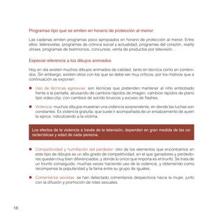 Programas tipo que se emiten en horario de protección al menor

     Las cadenas emiten programas poco apropiados en horario de protección al menor. Entre
     ellos: telenovelas, programas de crónica social y actualidad, programas del corazón, reality
     shows, programas de testimonios, concursos, venta de productos por televisión…

     Especial referencia a los dibujos animados

     Hoy en día existen muchos dibujos animados de calidad, tanto en técnica como en conteni-
     dos. Sin embargo, existen otros con los que se debe ser muy críticos, por los motivos que a
     continuación se exponen:

     „„ Uso de técnicas agresivas: son técnicas que pretenden mantener al niño embobado
        frente a la pantalla, abusando de cambios rápidos de imagen, cambios rápidos de plano
        tipo vídeo-clip, con cambios de sonido bruscos y exceso de flashes.

     „„ Violencia: muchos dibujos muestran una violencia sorprendente, en donde las luchas son
        constantes. Es violencia gratuita, que suele ir acompañada de un ensalzamiento de quien
        la ejerce, ridiculizando a la víctima.


      Los efectos de la violencia a través de la televisión, dependen en gran medida de las ca-
      racterísticas y edad de cada persona.


     „„ Competitividad y humillación del perdedor: otro de los elementos que encontramos en
        este tipo de dibujos es un alto grado de competitividad, en el que ganadores y perdedo-
        res quedan muy bien diferenciados, y donde lo único que importa es el triunfo. Se trata de
        un triunfo conseguido, muchas veces haciendo uso de la violencia, y obteniendo como
        recompensa la popularidad y la fama entre su grupo de iguales.

     „„ Comentarios sexistas: se han detectado comentarios despectivos hacia la mujer, junto
        con la difusión y promoción de roles sexuales.




18
 