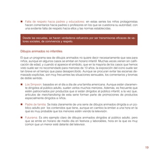 „„ Falta de respeto hacia padres y educadores: en estas series los niños protagonistas
   hacen comentarios hacia padres o profesores en los que se cuestiona su autoridad, con
   una evidente falta de respeto hacia ellos y las normas establecidas.


 Desde las escuelas, se hacen verdaderos esfuerzos por ser transmisoras eficaces de va-
 lores sociales, de convivencia y respeto.


Dibujos animados no infantiles

El que un programa sea de dibujos animados no quiere decir necesariamente que sea para
niños, aunque en algunos casos se emitan en horario infantil. Muchas veces vienen sin califi-
cación de edad, y cuando sí aparece el símbolo, que en la mayoría de los casos que hemos
visto suele ser no recomendado para menores de 13 años, la exposición del icono suele ser
tan breve en el tiempo que pasa desapercibido. Aunque se procuran evitar las escenas de-
masiado explícitas, son muy frecuentes las situaciones sensuales, los comentarios y bromas
de doble sentido.

„„ Los Simpson: basados en el día a día de una familia americana. Aunque están claramen-
   te dirigidos al público adulto, suelen verlos muchos menores. Además, es frecuente que
   estén patrocinados por productos que sí están dirigidos al público infantil, a la vez que,
   artículos de merchandising de esta serie forman parte de promociones de productos
   especialmente dirigidos a niños.

„„ Padre de familia: Se trata claramente de una serie de dibujos animados dirigida a un pú-
   blico adulto por los contenidos que tiene, aunque en cambio la emitan a una hora en la
   que es muy probable que los menores estén viendo la televisión.

„„ Futurama: Es otro ejemplo claro de dibujos animados dirigidos al público adulto, pero
   que se emite en horario de medio día en festivos y laborables, hora en la que es muy
   común que un menor esté delante del televisor.




                                                                                                19
 