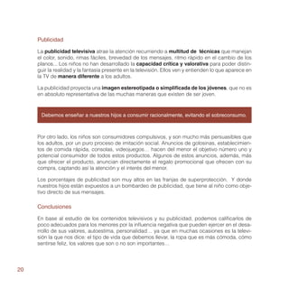 Publicidad

     La publicidad televisiva atrae la atención recurriendo a multitud de técnicas que manejan
     el color, sonido, rimas fáciles, brevedad de los mensajes, ritmo rápido en el cambio de los
     planos... Los niños no han desarrollado la capacidad crítica y valorativa para poder distin-
     guir la realidad y la fantasía presente en la televisión. Ellos ven y entienden lo que aparece en
     la TV de manera diferente a los adultos.

     La publicidad proyecta una imagen estereotipada o simplificada de los jóvenes, que no es
     en absoluto representativa de las muchas maneras que existen de ser joven.



      Debemos enseñar a nuestros hijos a consumir racionalmente, evitando el sobreconsumo.



     Por otro lado, los niños son consumidores compulsivos, y son mucho más persuasibles que
     los adultos, por un puro proceso de imitación social. Anuncios de golosinas, establecimien-
     tos de comida rápida, consolas, videojuegos… hacen del menor el objetivo número uno y
     potencial consumidor de todos estos productos. Algunos de estos anuncios, además, más
     que ofrecer el producto, anuncian directamente el regalo promocional que ofrecen con su
     compra, captando así la atención y el interés del menor.

     Los porcentajes de publicidad son muy altos en las franjas de superprotección. Y donde
     nuestros hijos están expuestos a un bombardeo de publicidad, que tiene al niño como obje-
     tivo directo de sus mensajes.

     Conclusiones

     En base al estudio de los contenidos televisivos y su publicidad, podemos calificarlos de
     poco adecuados para los menores por la influencia negativa que pueden ejercer en el desa-
     rrollo de sus valores, autoestima, personalidad… ya que en muchas ocasiones es la televi-
     sión la que nos dice: el tipo de vida que debemos llevar, la ropa que es más cómoda, cómo
     sentirse feliz, los valores que son o no son importantes…




20
 