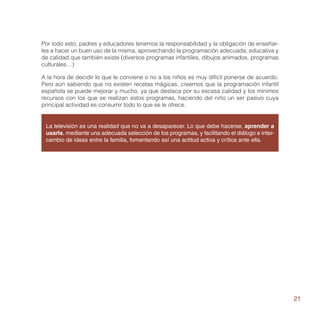 Por todo esto, padres y educadores tenemos la responsabilidad y la obligación de enseñar-
les a hacer un buen uso de la misma, aprovechando la programación adecuada, educativa y
de calidad que también existe (diversos programas infantiles, dibujos animados, programas
culturales…)

A la hora de decidir lo que le conviene o no a los niños es muy difícil ponerse de acuerdo.
Pero aún sabiendo que no existen recetas mágicas, creemos que la programación infantil
española se puede mejorar y mucho, ya que destaca por su escasa calidad y los mínimos
recursos con los que se realizan estos programas, haciendo del niño un ser pasivo cuya
principal actividad es consumir todo lo que se le ofrece.


 La televisión es una realidad que no va a desaparecer. Lo que debe hacerse, aprender a
 usarla, mediante una adecuada selección de los programas, y facilitando el diálogo e inter-
 cambio de ideas entre la familia, fomentando así una actitud activa y crítica ante ella.




                                                                                               21
 