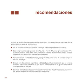 recomendaciones




     Algunas de las recomendaciones que se pueden dar a los padres para un adecuado uso de
     la televisión por parte de sus hijos, son:

     „„ Ver la TV con nuestros hijos y hablar y dialogar sobre los programas que vemos.

     „„ Escoger programas apropiados: Enseñar, no a “ver la TV”, sino “programas de TV” y
        evitar aquellos no adecuados por su contenido violento, discriminatorio, soez… Grabar
        programas de calidad para verlos en otro momento.

     „„ Poner límites a la cantidad de tiempo y apagar la TV durante horas de comida, tiempo de
        estudio, de juego…

     „„ Discutir con ellos sobre el papel de la publicidad y su influencia sobre lo que se compra.
        Hacerles entender que no todo lo que dice la publicidad es así al igual que no todo lo
        que dice la tele es verdad.

     „„ Estimular al niño hacia otras actividades alternativas. Hay otras formas de ocupar el tiem-
        po. Buscar alternativas de ocio distintas a la televisión.


22
 