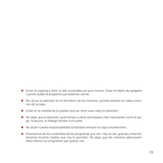 „„ Evitar el zapping y tener la tele encendida por pura inercia. Crear el hábito de apagarla
   cuando acabe el programa que estamos viendo.

„„ No ubicar la televisión en el dormitorio de los menores, ponerla siempre en salas comu-
   nes de la casa.

„„ Evitar en la medida de lo posible que los niños vean solos la televisión.

„„ No dejar que la televisión quite tiempo a otras actividades más importantes como el jue-
   go, la lectura, el diálogo familiar o el sueño.

„„ No eludir nuestra responsabilidad echándole siempre la culpa a la televisión.

„„ Informarnos de los contenidos de los programas que ven. Hoy en día, gracias a Internet,
   tenemos muchos medios que nos lo permiten. No dejar que los menores seleccionen
   ellos mismos los programas que quieren ver.


                                                                                               23
 