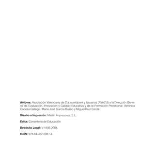 Autores: Asociación Valenciana de Consumidores y Usuarios (AVACU) y la Dirección Gene-
ral de Evaluación, Innovación y Calidad Educativa y de la Formación Profesional: Verónica
Conesa Gallego, María José García Ruano y Miguel Ruiz Cerdá.

Diseño e Impresión: Martín Impresores, S.L.

Edita: Conselleria de Educación

Depósito Legal: V-4406-2008

ISBN: 978-84-482-5061-4
 
