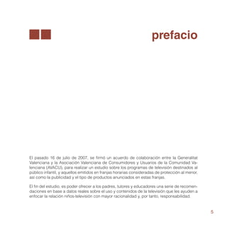 prefacio




El pasado 16 de julio de 2007, se firmó un acuerdo de colaboración entre la Generalitat
Valenciana y la Asociación Valenciana de Consumidores y Usuarios de la Comunidad Va-
lenciana (AVACU), para realizar un estudio sobre los programas de televisión destinados al
público infantil, y aquellos emitidos en franjas horarias consideradas de protección al menor,
así como la publicidad y el tipo de productos anunciados en estas franjas.

El fin del estudio, es poder ofrecer a los padres, tutores y educadores una serie de recomen-
daciones en base a datos reales sobre el uso y contenidos de la televisión que les ayuden a
enfocar la relación niños-televisión con mayor racionalidad y, por tanto, responsabilidad.


                                                                                                 5
 