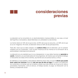 consideraciones
                                                     previas




    La televisión se ha convertido en un electrodoméstico imprescindible en una casa, al nivel
    del frigorífico o la lavadora, desarrollándose a su alrededor la vida familiar.

    La mente retiene el 10% de lo que se lee, el 20% de lo que se escucha, y el 30% de lo que
    se ve en imágenes. Por tanto, la televisión ofrece el 50% de las percepciones.

    Todo ello, hace que se deba adoptar una actitud crítica ante la televisión, por el carácter
    subjetivo de sus contenidos, y por la gran influencia de los mismos en la formación de la
    personalidad e identidad de la persona.

    La televisión es una realidad que no va a desaparecer. Lo que debe hacerse es aprender a
    usarla, mediante una acertada selección de programas, de manera que se facilite el diálogo
    e intercambio de ideas entre la familia, asumiendo así una actitud activa y crítica.

    En definitiva, lo que padres y educadores debemos tener claro, es que el efecto que pueda
    tener sobre los menores depende del uso que de ella se haga en cuanto a la selección
    de contenidos y el tiempo que se le dedica, puesto que este tiempo es el que se le resta a
    actividades importantes, como la lectura, el trabajo escolar, el juego, la interacción con la
    familia y el desarrollo social.


6
 