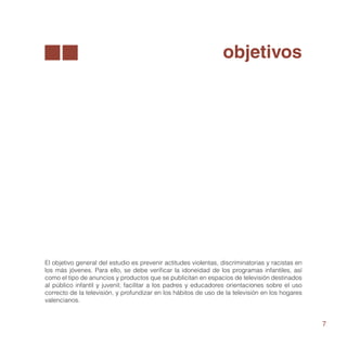 objetivos




El objetivo general del estudio es prevenir actitudes violentas, discriminatorias y racistas en
los más jóvenes. Para ello, se debe verificar la idoneidad de los programas infantiles, así
como el tipo de anuncios y productos que se publicitan en espacios de televisión destinados
al público infantil y juvenil; facilitar a los padres y educadores orientaciones sobre el uso
correcto de la televisión, y profundizar en los hábitos de uso de la televisión en los hogares
valencianos.


                                                                                                  7
 