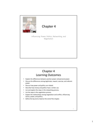 1
Chapter 4
Influencing: Power, Politics, Networking, and
Negotiation
Chapter 4 
Learning Outcomes
• Explain the differences between position power and personal power.
• Discuss the differences among legitimate, reward, coercive, and referent 
g g
power.
• Discuss how power and politics are related.
• Describe how money and politics have a similar use.
• List and explain the steps in the networking process.
• List the steps in the negotiation process.
• Explain the relationships among negotiation and conflict, influencing 
tactics power and politics
tactics, power, and politics.
• Define the key terms listed at the end of the chapter.
2
 